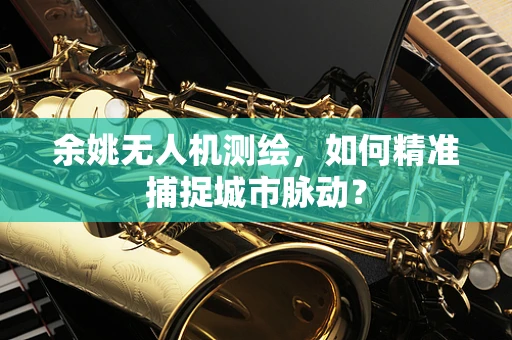 余姚无人机测绘，如何精准捕捉城市脉动？