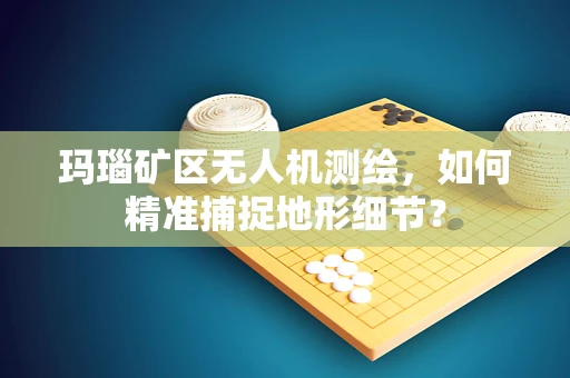 玛瑙矿区无人机测绘，如何精准捕捉地形细节？