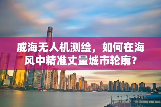 威海无人机测绘，如何在海风中精准丈量城市轮廓？