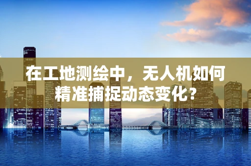 在工地测绘中，无人机如何精准捕捉动态变化？