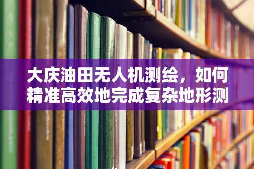 大庆油田无人机测绘，如何精准高效地完成复杂地形测绘任务？