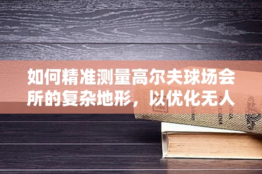 如何精准测量高尔夫球场会所的复杂地形，以优化无人机测绘方案？