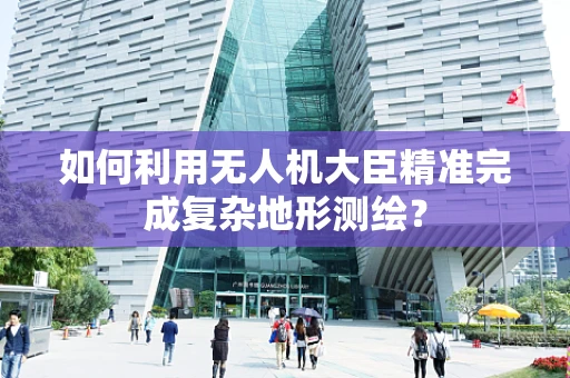 如何利用无人机大臣精准完成复杂地形测绘？