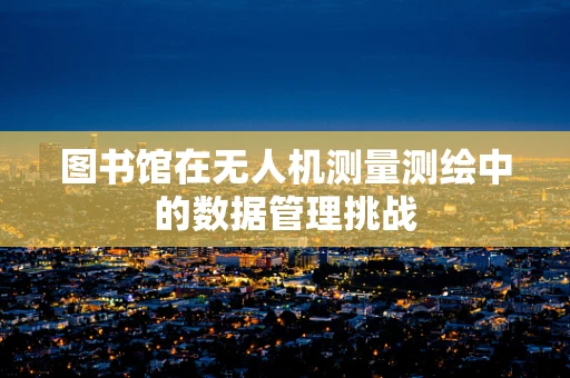 图书馆在无人机测量测绘中的数据管理挑战