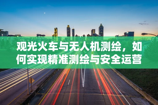 观光火车与无人机测绘，如何实现精准测绘与安全运营的平衡？