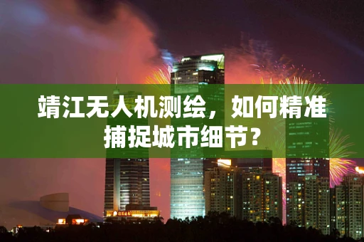 靖江无人机测绘，如何精准捕捉城市细节？