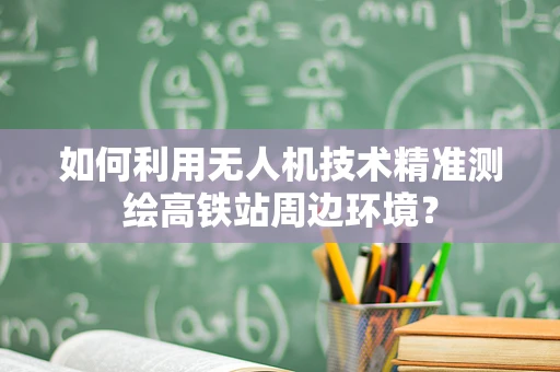 如何利用无人机技术精准测绘高铁站周边环境？