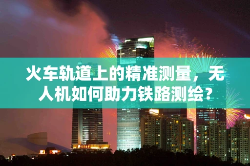火车轨道上的精准测量，无人机如何助力铁路测绘？