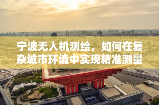 宁波无人机测绘，如何在复杂城市环境中实现精准测量？