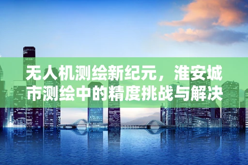 无人机测绘新纪元，淮安城市测绘中的精度挑战与解决方案