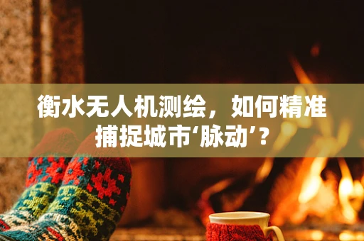 衡水无人机测绘，如何精准捕捉城市‘脉动’？