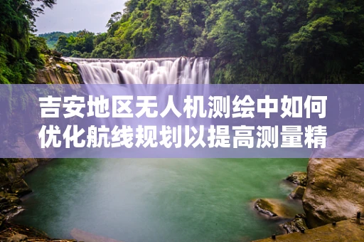 吉安地区无人机测绘中如何优化航线规划以提高测量精度？