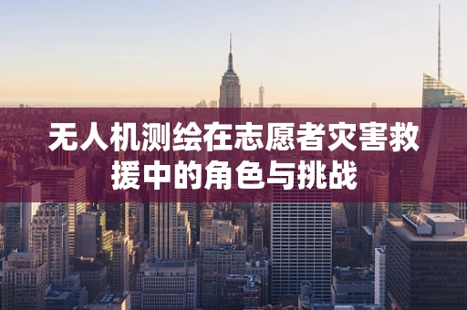 无人机测绘在志愿者灾害救援中的角色与挑战