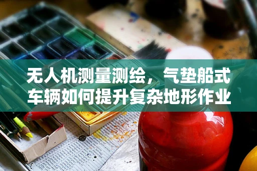 无人机测量测绘，气垫船式车辆如何提升复杂地形作业效率？
