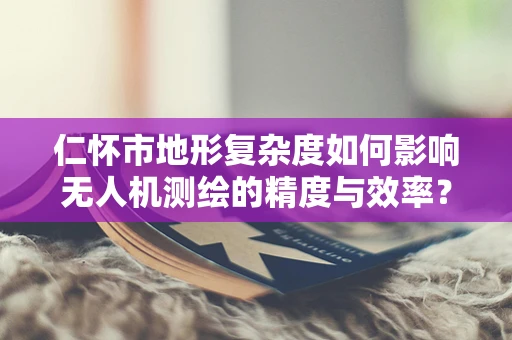仁怀市地形复杂度如何影响无人机测绘的精度与效率？