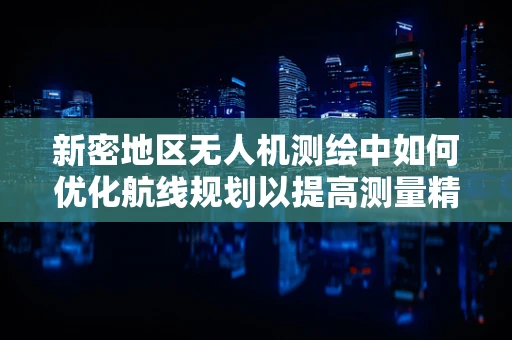 新密地区无人机测绘中如何优化航线规划以提高测量精度？