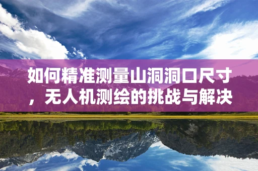 如何精准测量山洞洞口尺寸，无人机测绘的挑战与解决方案