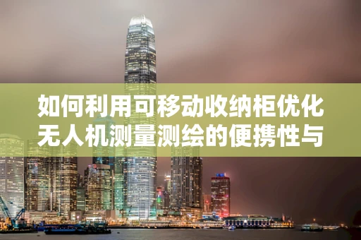 如何利用可移动收纳柜优化无人机测量测绘的便携性与安全性？
