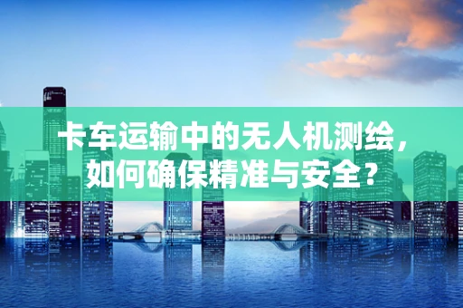 卡车运输中的无人机测绘，如何确保精准与安全？
