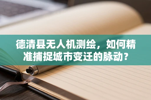 德清县无人机测绘，如何精准捕捉城市变迁的脉动？