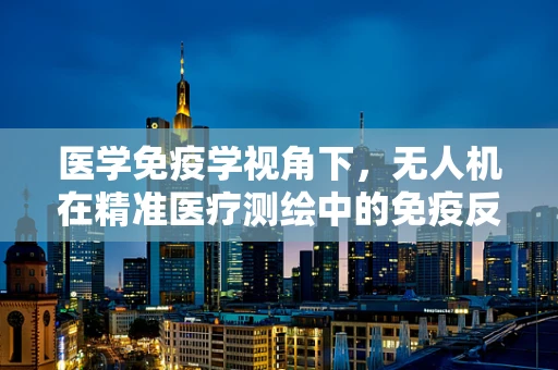 医学免疫学视角下，无人机在精准医疗测绘中的免疫反应与安全考量