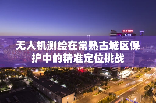无人机测绘在常熟古城区保护中的精准定位挑战