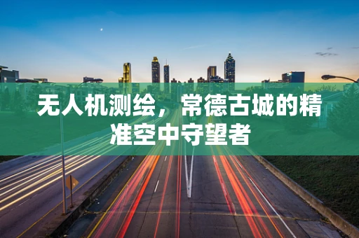 无人机测绘，常德古城的精准空中守望者