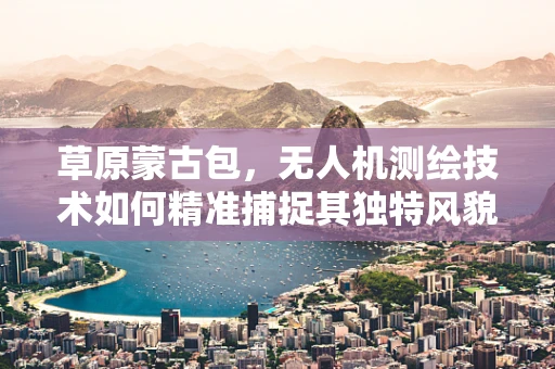 草原蒙古包，无人机测绘技术如何精准捕捉其独特风貌？