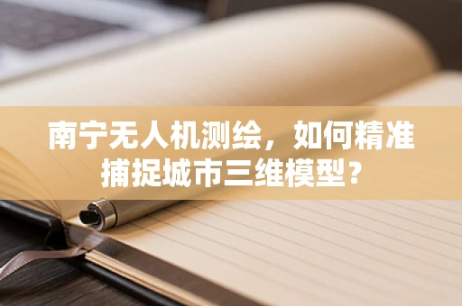 南宁无人机测绘，如何精准捕捉城市三维模型？