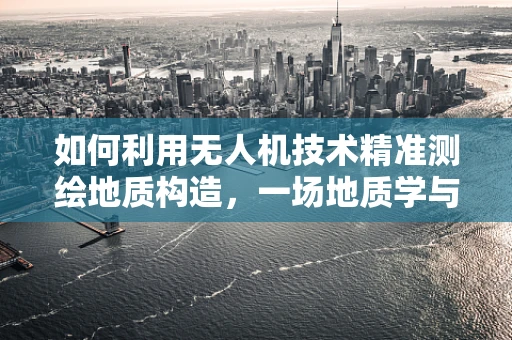 如何利用无人机技术精准测绘地质构造，一场地质学与航空技术的跨界融合
