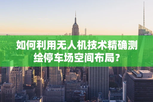 如何利用无人机技术精确测绘停车场空间布局？