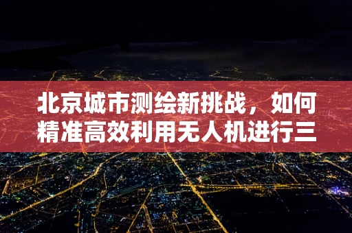 北京城市测绘新挑战，如何精准高效利用无人机进行三维建模？