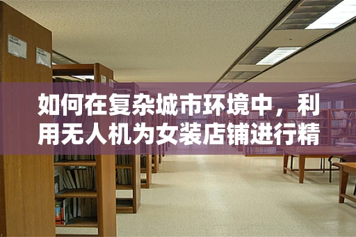 如何在复杂城市环境中，利用无人机为女装店铺进行精准测绘？