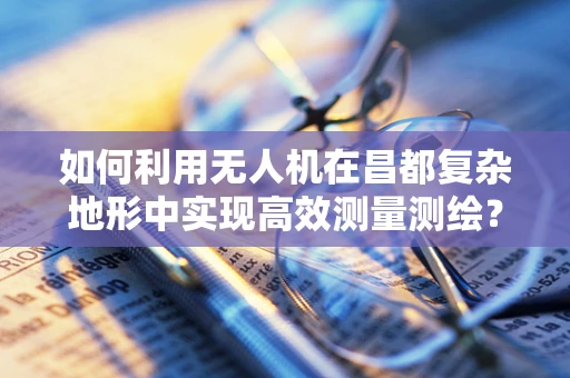 如何利用无人机在昌都复杂地形中实现高效测量测绘？
