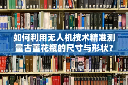 如何利用无人机技术精准测量古董花瓶的尺寸与形状？
