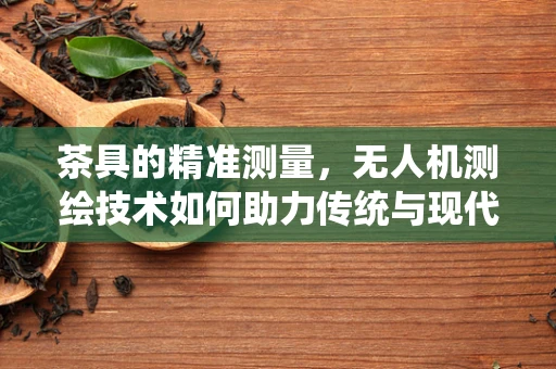 茶具的精准测量，无人机测绘技术如何助力传统与现代的完美融合？
