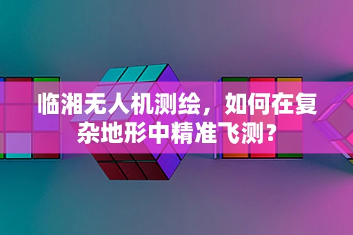 临湘无人机测绘，如何在复杂地形中精准飞测？