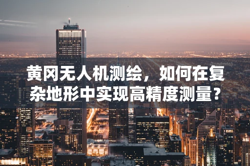 黄冈无人机测绘，如何在复杂地形中实现高精度测量？