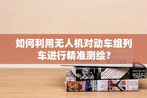 如何利用无人机对动车组列车进行精准测绘？