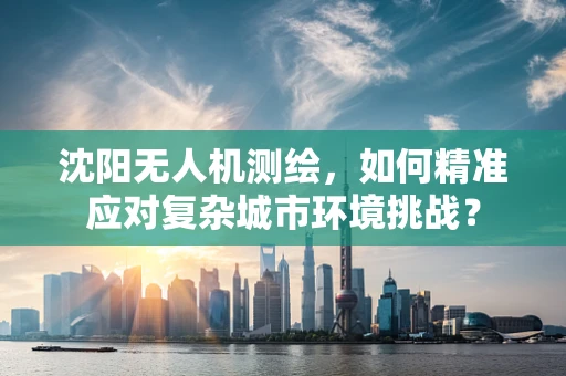 沈阳无人机测绘，如何精准应对复杂城市环境挑战？