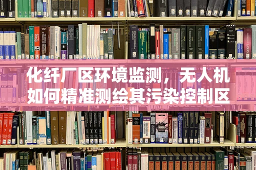 化纤厂区环境监测，无人机如何精准测绘其污染控制区域？
