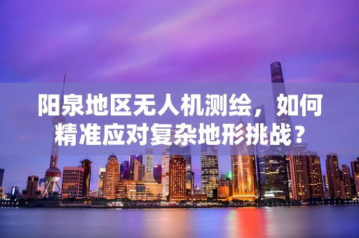 阳泉地区无人机测绘，如何精准应对复杂地形挑战？