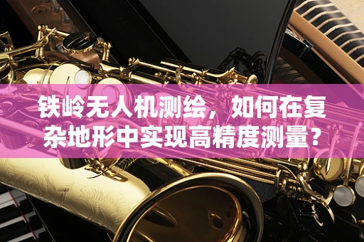 铁岭无人机测绘，如何在复杂地形中实现高精度测量？