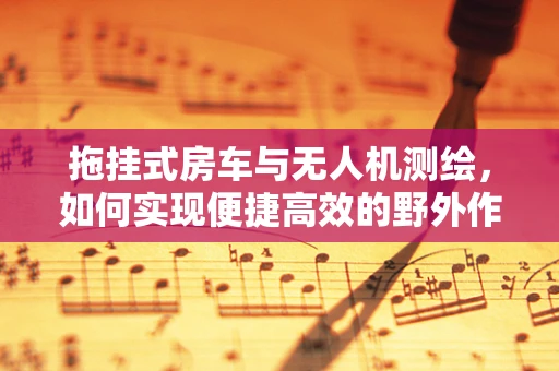 拖挂式房车与无人机测绘，如何实现便捷高效的野外作业？