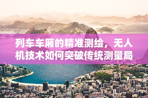 列车车厢的精准测绘，无人机技术如何突破传统测量局限？