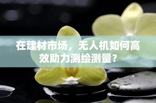 在建材市场，无人机如何高效助力测绘测量？