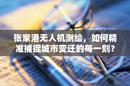 张家港无人机测绘，如何精准捕捉城市变迁的每一刻？