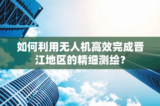 如何利用无人机高效完成晋江地区的精细测绘？