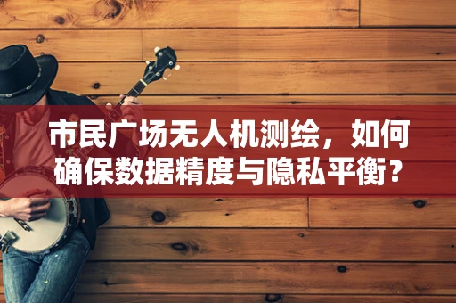 市民广场无人机测绘，如何确保数据精度与隐私平衡？