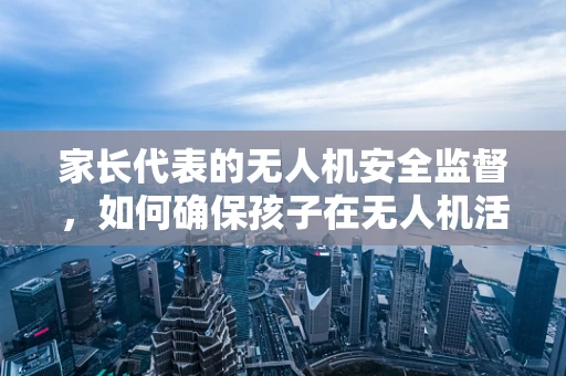 家长代表的无人机安全监督，如何确保孩子在无人机活动中的安全？